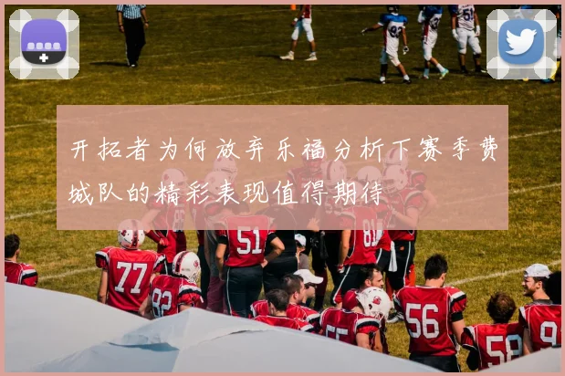开拓者为何放弃乐福分析下赛季费城队的精彩表现值得期待