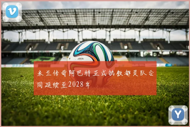 米兰传奇阿巴特正式执教都灵队合同延续至2028年