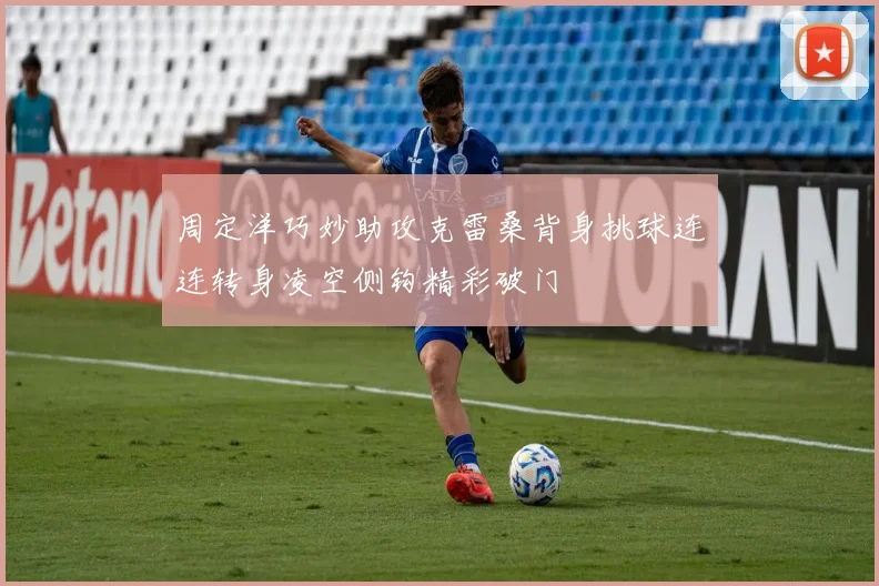周定洋巧妙助攻克雷桑背身挑球连连转身凌空侧钩精彩破门