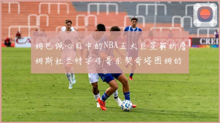 姆巴佩心目中的NBA五大巨星解析詹姆斯杜兰特字母哥东契奇塔图姆的独特魅力