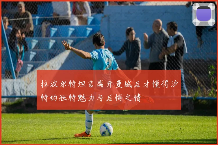 拉波尔特坦言离开曼城后才懂得沙特的独特魅力与后悔之情