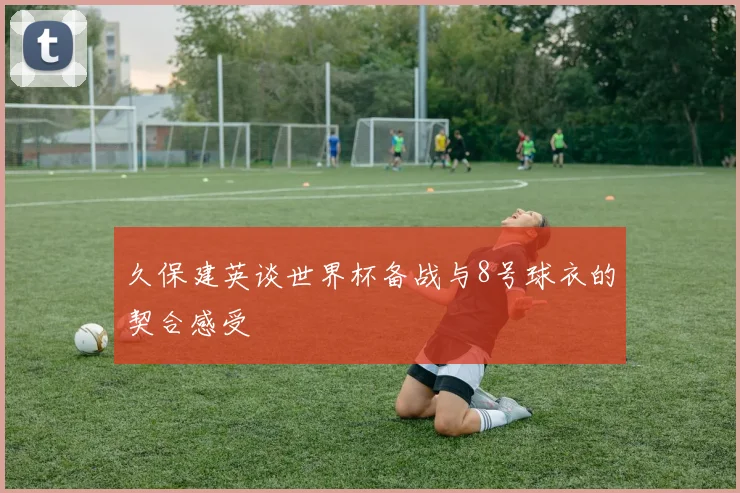 久保建英谈世界杯备战与8号球衣的契合感受