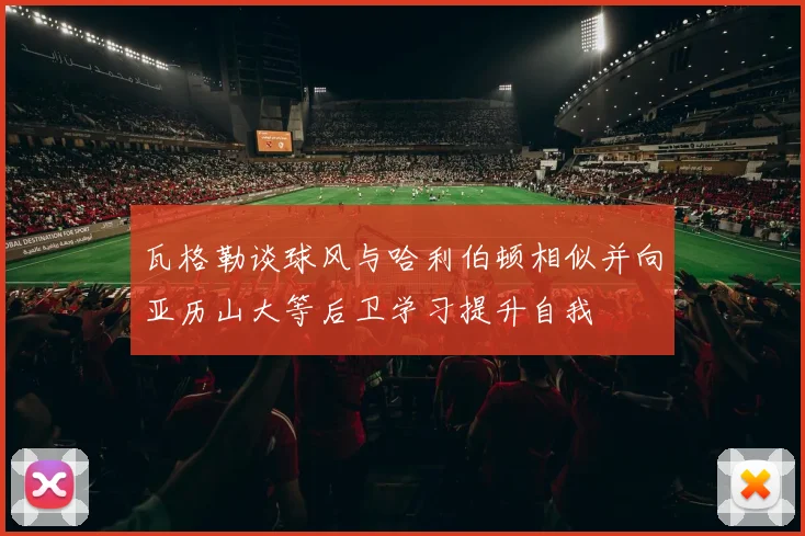 瓦格勒谈球风与哈利伯顿相似并向亚历山大等后卫学习提升自我