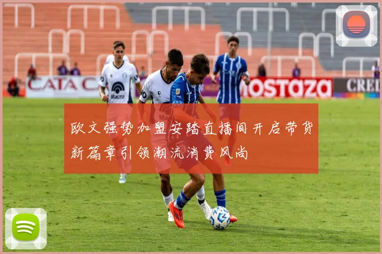 欧文强势加盟安踏直播间开启带货新篇章引领潮流消费风尚