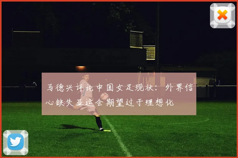 马德兴评论中国女足现状：外界信心缺失亚运会期望过于理想化
