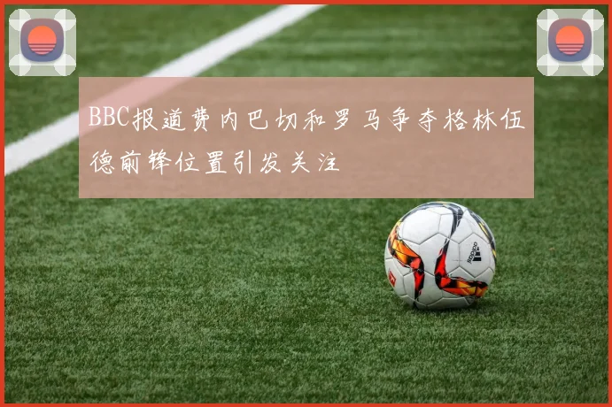 BBC报道费内巴切和罗马争夺格林伍德前锋位置引发关注