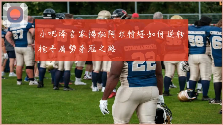 小吧译言家揭秘阿尔特塔如何逆转枪手局势夺冠之路