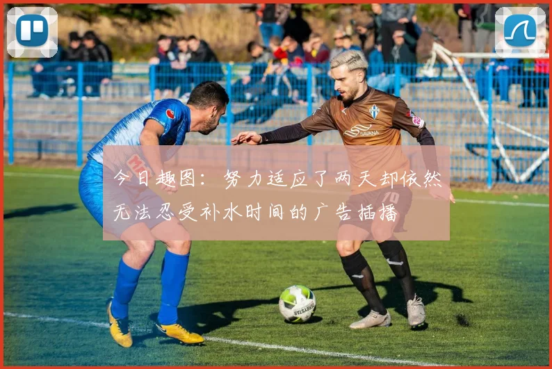 今日趣图：努力适应了两天却依然无法忍受补水时间的广告插播