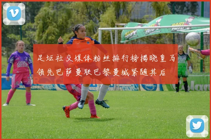 足坛社交媒体粉丝排行榜揭晓皇马领先巴萨曼联巴黎曼城紧随其后